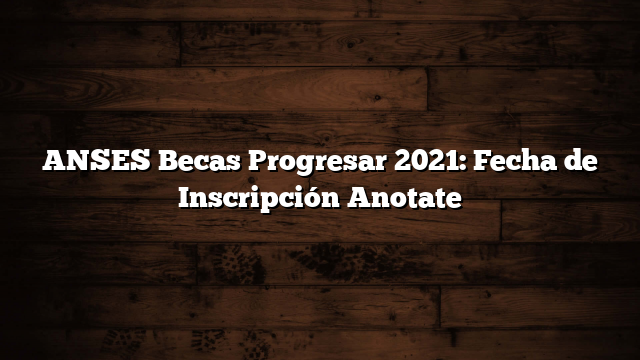 ANSES Becas Progresar 2021: Fecha de Inscripción Anotate