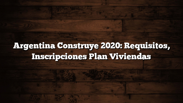 Argentina Construye 2020: Requisitos, Inscripciones Plan Viviendas