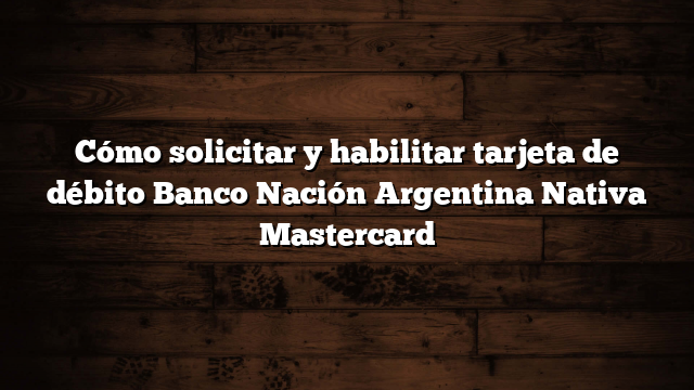Cómo solicitar y habilitar tarjeta de débito Banco Nación Argentina Nativa Mastercard