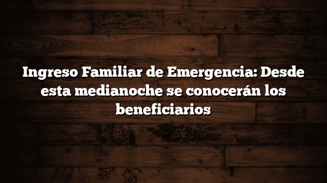 Ingreso Familiar de Emergencia: Desde esta medianoche se conocerán los beneficiarios