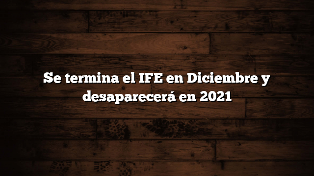 Se termina el IFE en Diciembre y desaparecerá en 2021